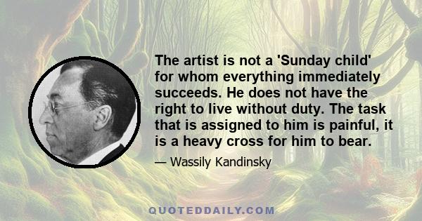 The artist is not a 'Sunday child' for whom everything immediately succeeds. He does not have the right to live without duty. The task that is assigned to him is painful, it is a heavy cross for him to bear.