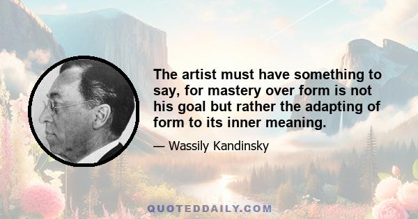 The artist must have something to say, for mastery over form is not his goal but rather the adapting of form to its inner meaning.