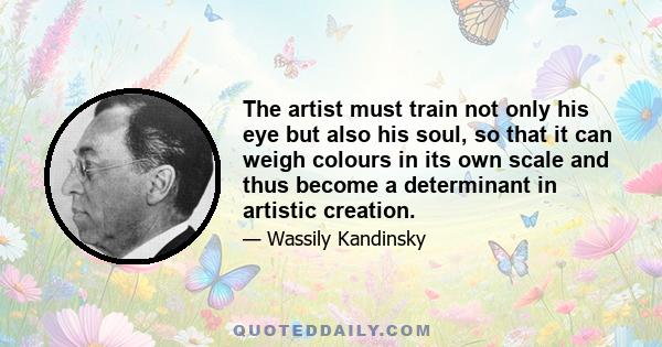 The artist must train not only his eye but also his soul, so that it can weigh colours in its own scale and thus become a determinant in artistic creation.