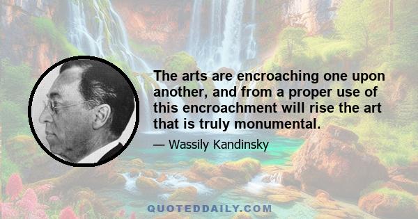 The arts are encroaching one upon another, and from a proper use of this encroachment will rise the art that is truly monumental.