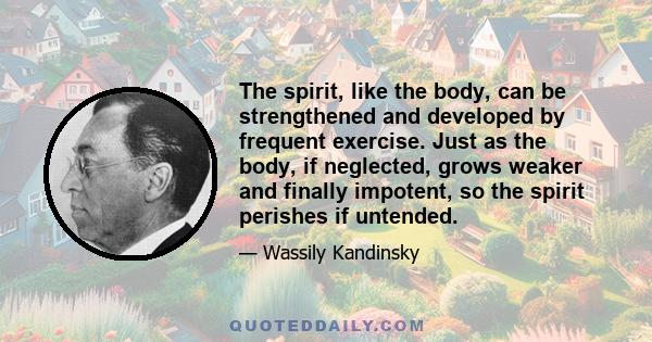 The spirit, like the body, can be strengthened and developed by frequent exercise. Just as the body, if neglected, grows weaker and finally impotent, so the spirit perishes if untended.