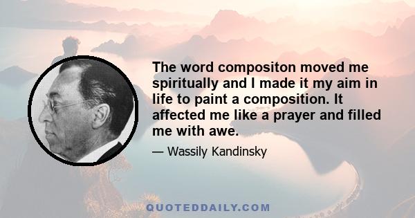 The word compositon moved me spiritually and I made it my aim in life to paint a composition. It affected me like a prayer and filled me with awe.