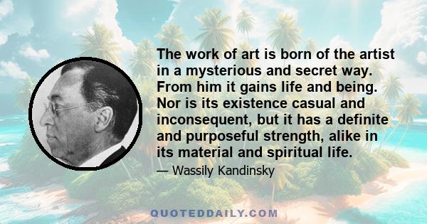 The work of art is born of the artist in a mysterious and secret way. From him it gains life and being. Nor is its existence casual and inconsequent, but it has a definite and purposeful strength, alike in its material