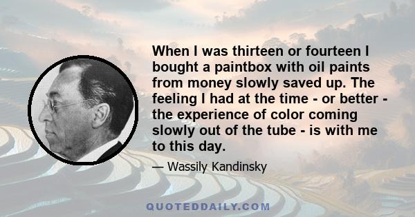 When I was thirteen or fourteen I bought a paintbox with oil paints from money slowly saved up. The feeling I had at the time - or better - the experience of color coming slowly out of the tube - is with me to this day.