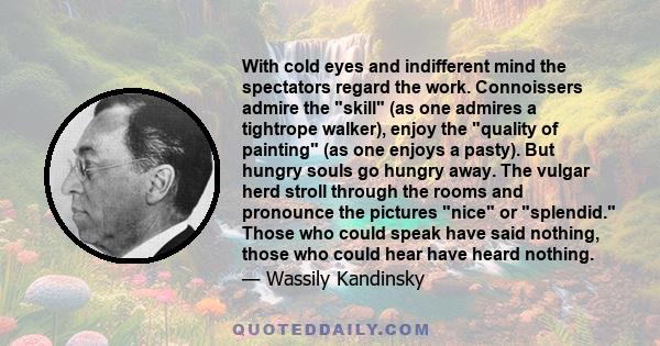 With cold eyes and indifferent mind the spectators regard the work. Connoissers admire the skill (as one admires a tightrope walker), enjoy the quality of painting (as one enjoys a pasty). But hungry souls go hungry