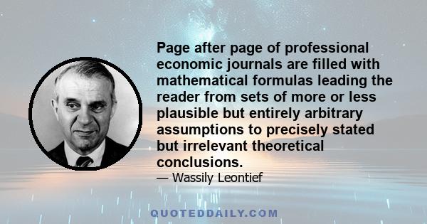 Page after page of professional economic journals are filled with mathematical formulas leading the reader from sets of more or less plausible but entirely arbitrary assumptions to precisely stated but irrelevant