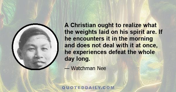 A Christian ought to realize what the weights laid on his spirit are. If he encounters it in the morning and does not deal with it at once, he experiences defeat the whole day long.