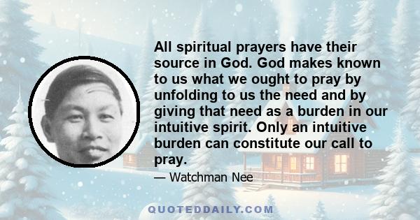 All spiritual prayers have their source in God. God makes known to us what we ought to pray by unfolding to us the need and by giving that need as a burden in our intuitive spirit. Only an intuitive burden can