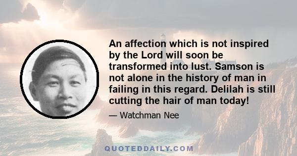 An affection which is not inspired by the Lord will soon be transformed into lust. Samson is not alone in the history of man in failing in this regard. Delilah is still cutting the hair of man today!