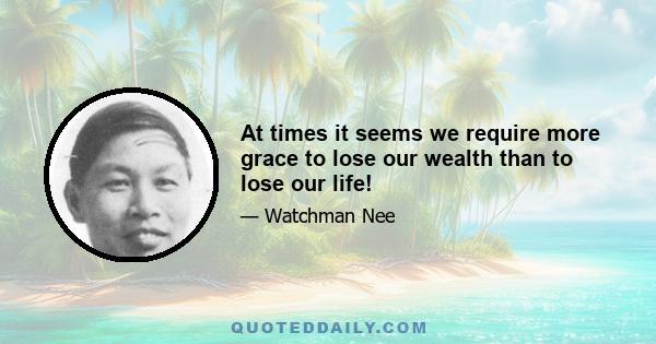 At times it seems we require more grace to lose our wealth than to lose our life!