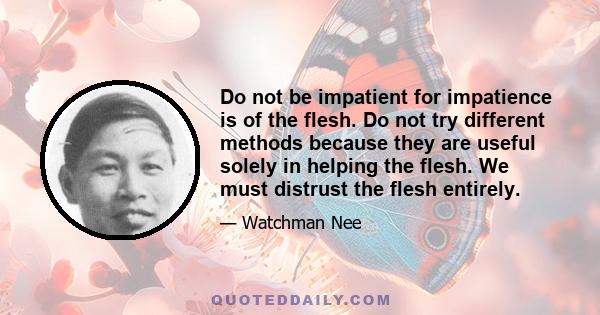 Do not be impatient for impatience is of the flesh. Do not try different methods because they are useful solely in helping the flesh. We must distrust the flesh entirely.