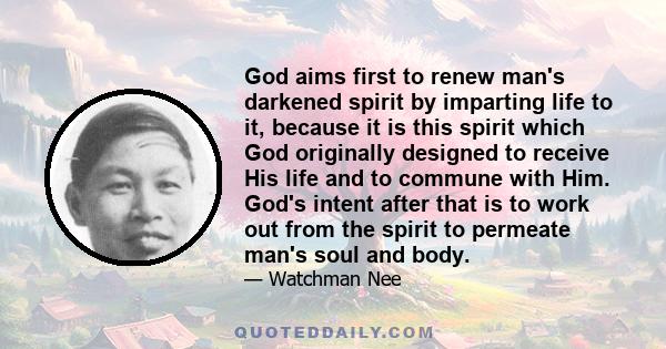 God aims first to renew man's darkened spirit by imparting life to it, because it is this spirit which God originally designed to receive His life and to commune with Him. God's intent after that is to work out from the 