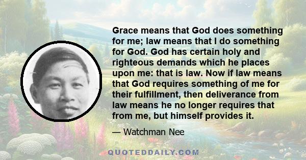 Grace means that God does something for me; law means that I do something for God. God has certain holy and righteous demands which he places upon me: that is law. Now if law means that God requires something of me for