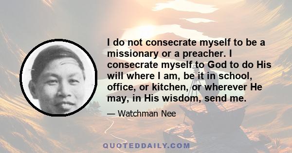 I do not consecrate myself to be a missionary or a preacher. I consecrate myself to God to do His will where I am, be it in school, office, or kitchen, or wherever He may, in His wisdom, send me.