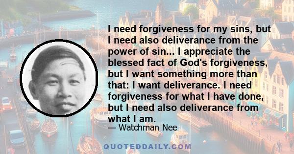 I need forgiveness for my sins, but I need also deliverance from the power of sin... I appreciate the blessed fact of God's forgiveness, but I want something more than that: I want deliverance. I need forgiveness for