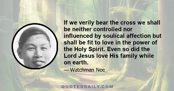 If we verily bear the cross we shall be neither controlled nor influenced by soulical affection but shall be fit to love in the power of the Holy Spirit. Even so did the Lord Jesus love His family while on earth.