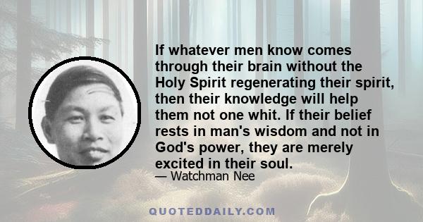 If whatever men know comes through their brain without the Holy Spirit regenerating their spirit, then their knowledge will help them not one whit. If their belief rests in man's wisdom and not in God's power, they are