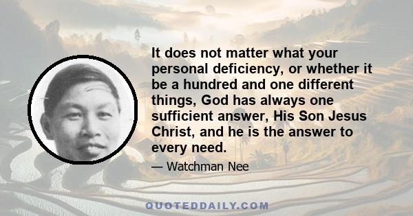 It does not matter what your personal deficiency, or whether it be a hundred and one different things, God has always one sufficient answer, His Son Jesus Christ, and he is the answer to every need.