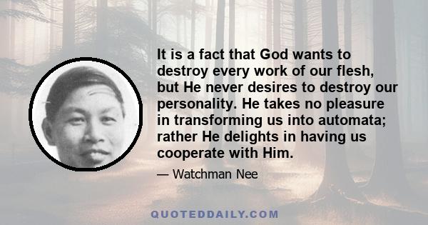 It is a fact that God wants to destroy every work of our flesh, but He never desires to destroy our personality. He takes no pleasure in transforming us into automata; rather He delights in having us cooperate with Him.