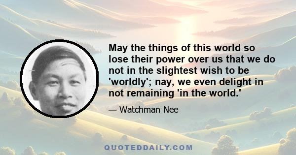 May the things of this world so lose their power over us that we do not in the slightest wish to be 'worldly'; nay, we even delight in not remaining 'in the world.'