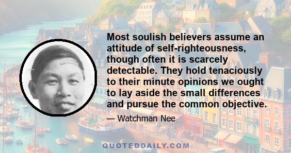 Most soulish believers assume an attitude of self-righteousness, though often it is scarcely detectable. They hold tenaciously to their minute opinions we ought to lay aside the small differences and pursue the common