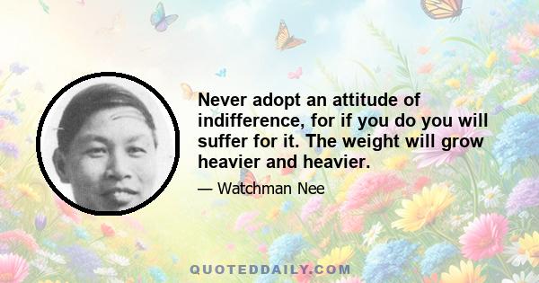 Never adopt an attitude of indifference, for if you do you will suffer for it. The weight will grow heavier and heavier.