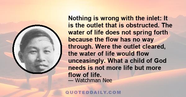 Nothing is wrong with the inlet: It is the outlet that is obstructed. The water of life does not spring forth because the flow has no way through. Were the outlet cleared, the water of life would flow unceasingly. What