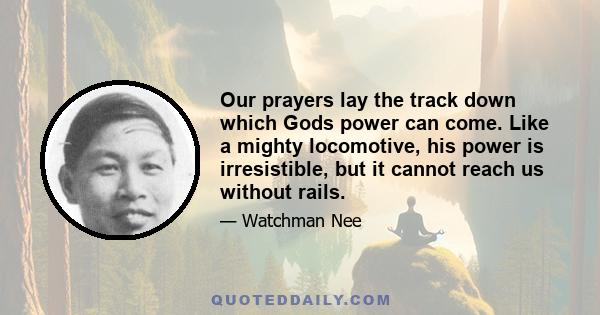 Our prayers lay the track down which Gods power can come. Like a mighty locomotive, his power is irresistible, but it cannot reach us without rails.