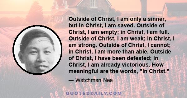 Outside of Christ, I am only a sinner, but in Christ, I am saved. Outside of Christ, I am empty; in Christ, I am full. Outside of Christ, I am weak; in Christ, I am strong. Outside of Christ, I cannot; in Christ, I am