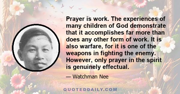 Prayer is work. The experiences of many children of God demonstrate that it accomplishes far more than does any other form of work. It is also warfare, for it is one of the weapons in fighting the enemy. However, only