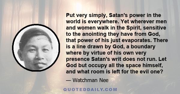 Put very simply, Satan's power in the world is everywhere. Yet wherever men and women walk in the Spirit, sensitive to the anointing they have from God, that power of his just evaporates. There is a line drawn by God, a 