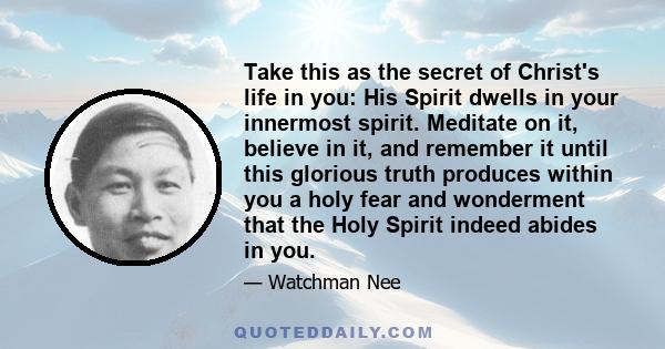 Take this as the secret of Christ's life in you: His Spirit dwells in your innermost spirit. Meditate on it, believe in it, and remember it until this glorious truth produces within you a holy fear and wonderment that