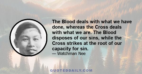 The Blood deals with what we have done, whereas the Cross deals with what we are. The Blood disposes of our sins, while the Cross strikes at the root of our capacity for sin.