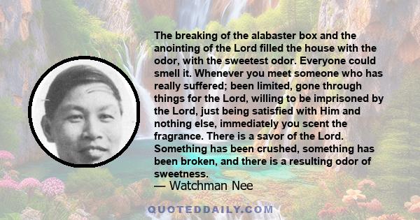 The breaking of the alabaster box and the anointing of the Lord filled the house with the odor, with the sweetest odor. Everyone could smell it. Whenever you meet someone who has really suffered; been limited, gone