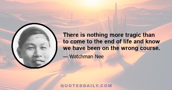 There is nothing more tragic than to come to the end of life and know we have been on the wrong course.