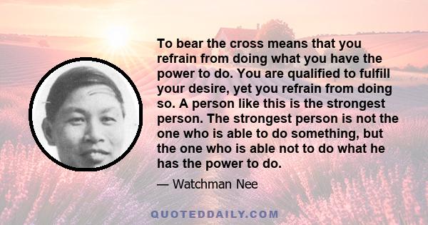 To bear the cross means that you refrain from doing what you have the power to do. You are qualified to fulfill your desire, yet you refrain from doing so. A person like this is the strongest person. The strongest