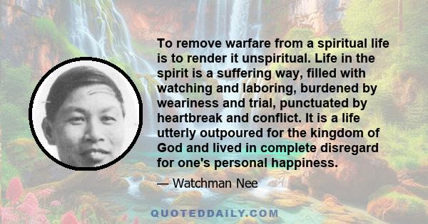 To remove warfare from a spiritual life is to render it unspiritual. Life in the spirit is a suffering way, filled with watching and laboring, burdened by weariness and trial, punctuated by heartbreak and conflict. It