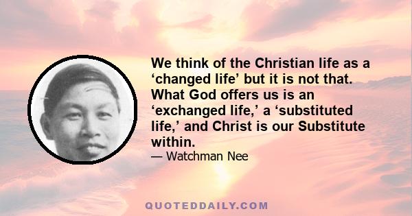 We think of the Christian life as a ‘changed life’ but it is not that. What God offers us is an ‘exchanged life,’ a ‘substituted life,’ and Christ is our Substitute within.