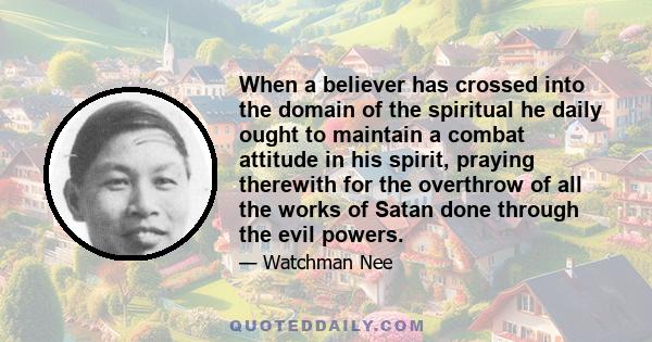 When a believer has crossed into the domain of the spiritual he daily ought to maintain a combat attitude in his spirit, praying therewith for the overthrow of all the works of Satan done through the evil powers.