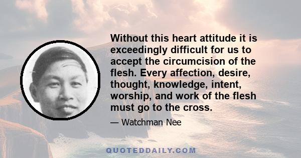 Without this heart attitude it is exceedingly difficult for us to accept the circumcision of the flesh. Every affection, desire, thought, knowledge, intent, worship, and work of the flesh must go to the cross.