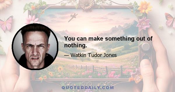 You can make something out of nothing.