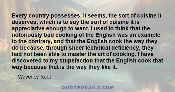 Every country possesses, it seems, the sort of cuisine it deserves, which is to say the sort of cuisine it is appreciative enough to want. I used to think that the notoriously bad cooking of the English was an example