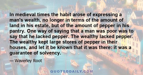 In medieval times the habit arose of expressing a man's wealth, no longer in terms of the amount of land in his estate, but of the amount of pepper in his pantry. One way of saying that a man was poor was to say that he 