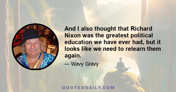 And I also thought that Richard Nixon was the greatest political education we have ever had, but it looks like we need to relearn them again.