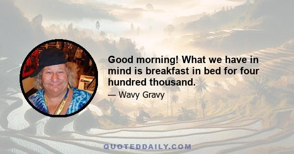 Good morning! What we have in mind is breakfast in bed for four hundred thousand.