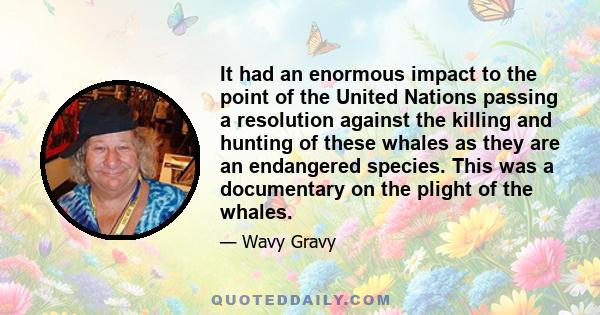 It had an enormous impact to the point of the United Nations passing a resolution against the killing and hunting of these whales as they are an endangered species. This was a documentary on the plight of the whales.