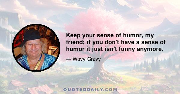 Keep your sense of humor, my friend; if you don't have a sense of humor it just isn't funny anymore.