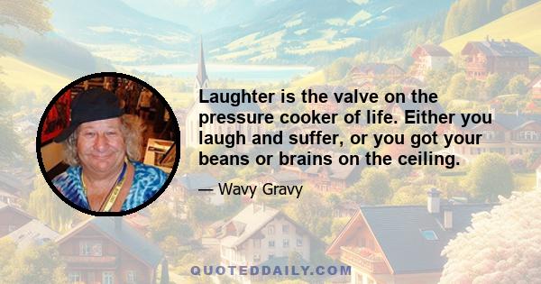 Laughter is the valve on the pressure cooker of life. Either you laugh and suffer, or you got your beans or brains on the ceiling.