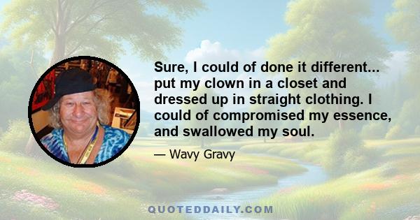 Sure, I could of done it different... put my clown in a closet and dressed up in straight clothing. I could of compromised my essence, and swallowed my soul.