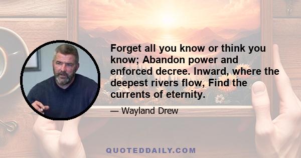 Forget all you know or think you know; Abandon power and enforced decree. Inward, where the deepest rivers flow, Find the currents of eternity.